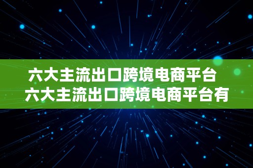 六大主流出口跨境电商平台  六大主流出口跨境电商平台有哪些