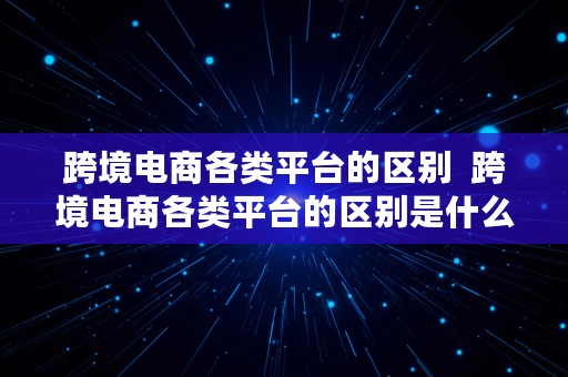 跨境电商各类平台的区别  跨境电商各类平台的区别是什么