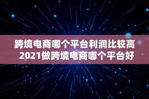 跨境电商哪个平台利润比较高  2021做跨境电商哪个平台好