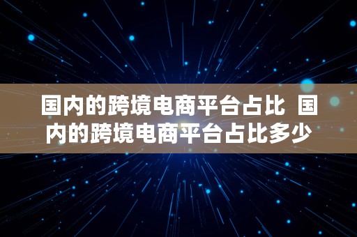 国内的跨境电商平台占比  国内的跨境电商平台占比多少