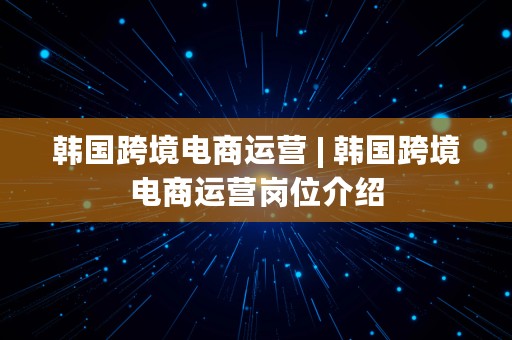 韩国跨境电商运营 | 韩国跨境电商运营岗位介绍