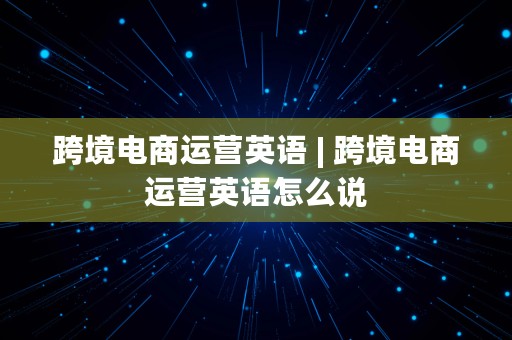 跨境电商运营英语 | 跨境电商运营英语怎么说