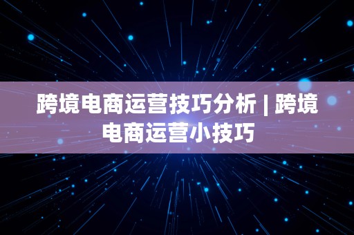 跨境电商运营技巧分析 | 跨境电商运营小技巧