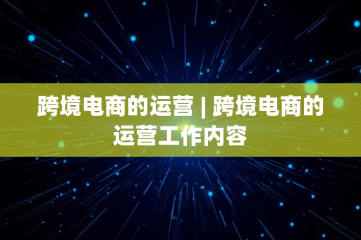 跨境电商的运营 | 跨境电商的运营工作内容