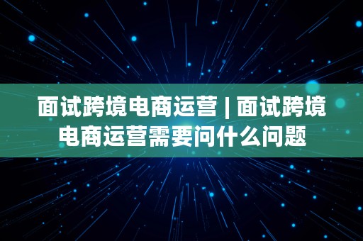 面试跨境电商运营 | 面试跨境电商运营需要问什么问题