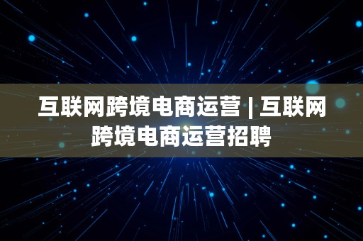 互联网跨境电商运营 | 互联网跨境电商运营招聘