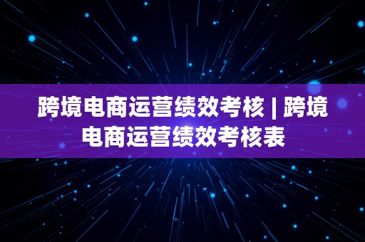 跨境电商运营绩效考核 | 跨境电商运营绩效考核表