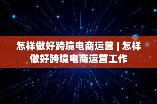 怎样做好跨境电商运营 | 怎样做好跨境电商运营工作