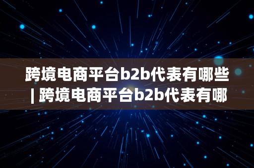 跨境电商平台b2b代表有哪些 | 跨境电商平台b2b代表有哪些公司