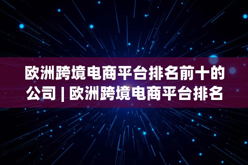 欧洲跨境电商平台排名前十的公司 | 欧洲跨境电商平台排名前十的公司有哪些