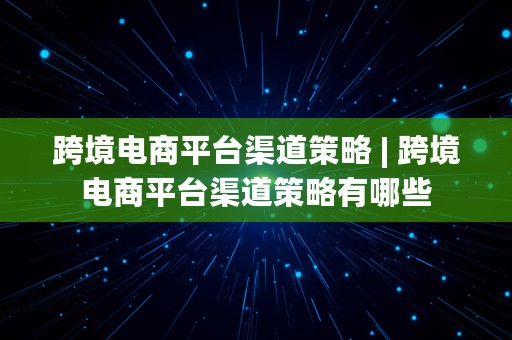 跨境电商平台渠道策略 | 跨境电商平台渠道策略有哪些