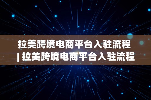 拉美跨境电商平台入驻流程 | 拉美跨境电商平台入驻流程图