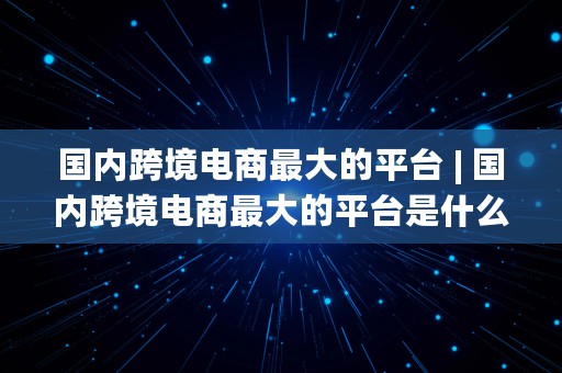 国内跨境电商最大的平台 | 国内跨境电商最大的平台是什么