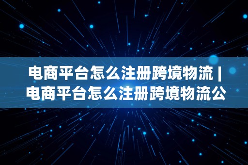 电商平台怎么注册跨境物流 | 电商平台怎么注册跨境物流公司