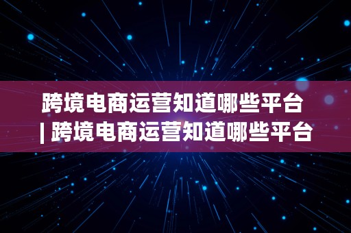 跨境电商运营知道哪些平台 | 跨境电商运营知道哪些平台好