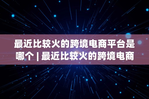 最近比较火的跨境电商平台是哪个 | 最近比较火的跨境电商平台是哪个公司