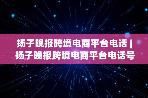 扬子晚报跨境电商平台电话 | 扬子晚报跨境电商平台电话号码