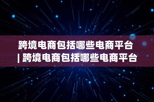 跨境电商包括哪些电商平台 | 跨境电商包括哪些电商平台类型