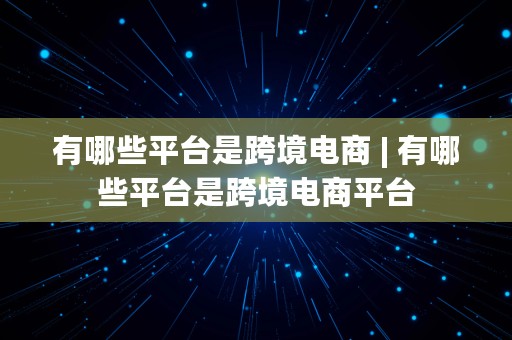 有哪些平台是跨境电商 | 有哪些平台是跨境电商平台