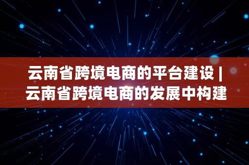 云南省跨境电商的平台建设 | 云南省跨境电商的发展中构建的两个平台分别是