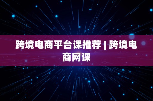 跨境电商平台课推荐 | 跨境电商网课