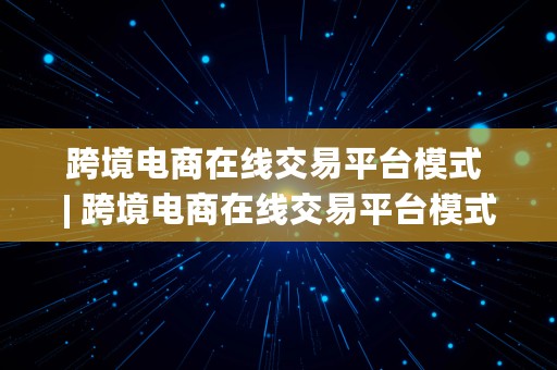 跨境电商在线交易平台模式 | 跨境电商在线交易平台模式有哪些