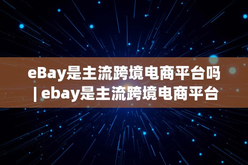 eBay是主流跨境电商平台吗 | ebay是主流跨境电商平台吗