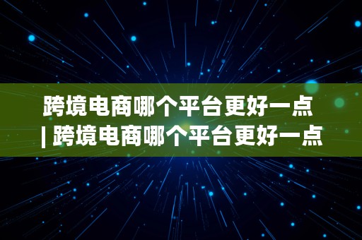 跨境电商哪个平台更好一点 | 跨境电商哪个平台更好一点呢