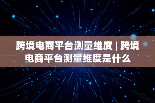 跨境电商平台测量维度 | 跨境电商平台测量维度是什么