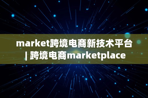 market跨境电商新技术平台 | 跨境电商marketplace