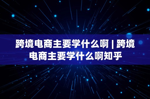 跨境电商主要学什么啊 | 跨境电商主要学什么啊知乎