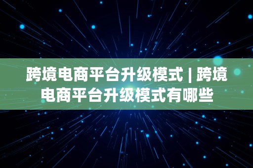 跨境电商平台升级模式 | 跨境电商平台升级模式有哪些