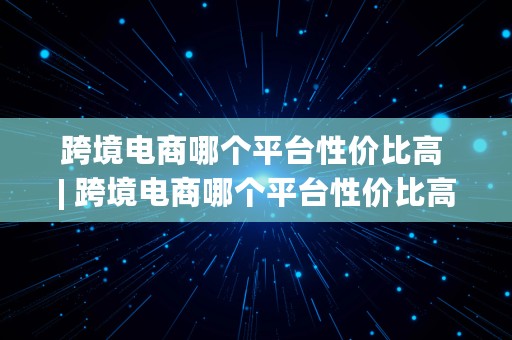 跨境电商哪个平台性价比高 | 跨境电商哪个平台性价比高一点