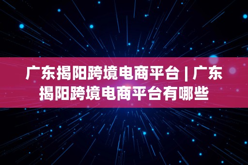 广东揭阳跨境电商平台 | 广东揭阳跨境电商平台有哪些