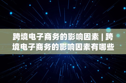 跨境电子商务的影响因素 | 跨境电子商务的影响因素有哪些