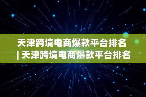 天津跨境电商爆款平台排名 | 天津跨境电商爆款平台排名榜