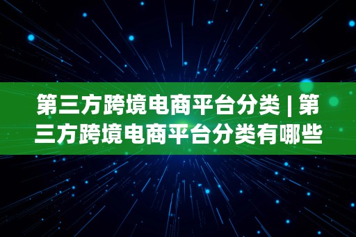 第三方跨境电商平台分类 | 第三方跨境电商平台分类有哪些