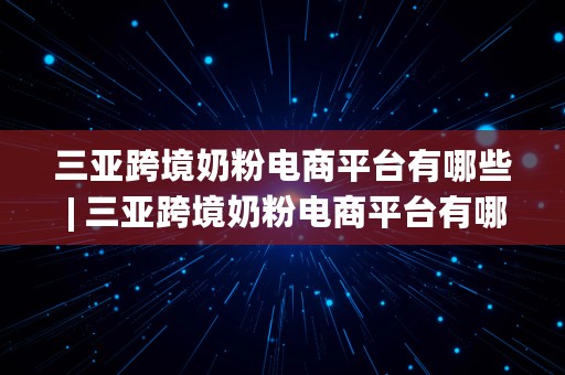 三亚跨境奶粉电商平台有哪些 | 三亚跨境奶粉电商平台有哪些品牌