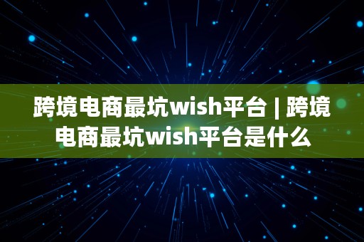 跨境电商最坑wish平台 | 跨境电商最坑wish平台是什么