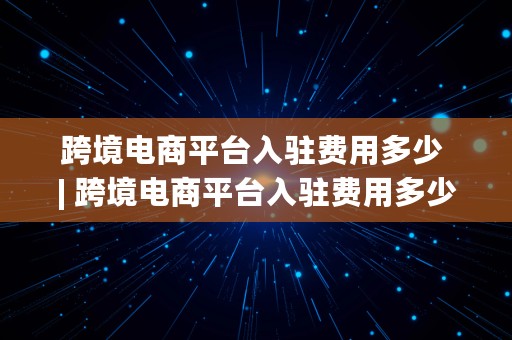 跨境电商平台入驻费用多少 | 跨境电商平台入驻费用多少钱