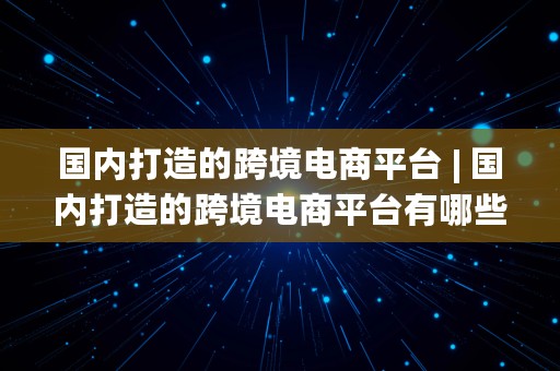 国内打造的跨境电商平台 | 国内打造的跨境电商平台有哪些