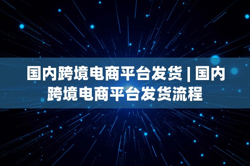 国内跨境电商平台发货 | 国内跨境电商平台发货流程