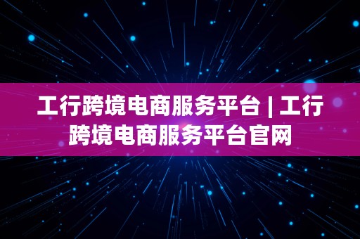 工行跨境电商服务平台 | 工行跨境电商服务平台官网