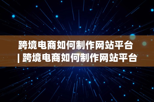 跨境电商如何制作网站平台 | 跨境电商如何制作网站平台推广