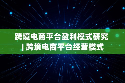 跨境电商平台盈利模式研究 | 跨境电商平台经营模式