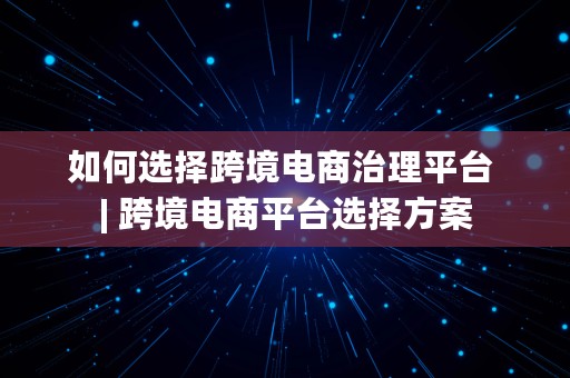 如何选择跨境电商治理平台 | 跨境电商平台选择方案