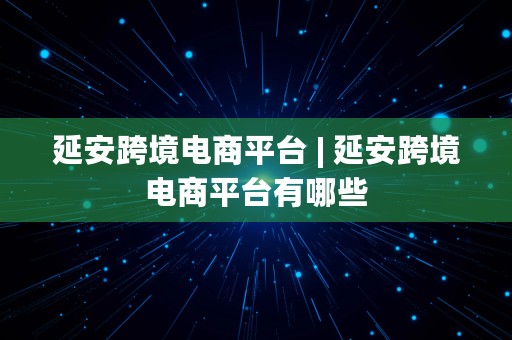 延安跨境电商平台 | 延安跨境电商平台有哪些