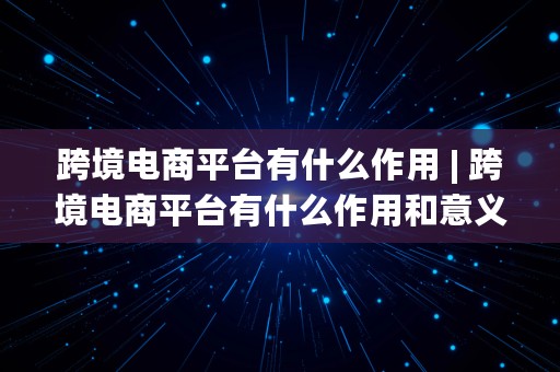 跨境电商平台有什么作用 | 跨境电商平台有什么作用和意义