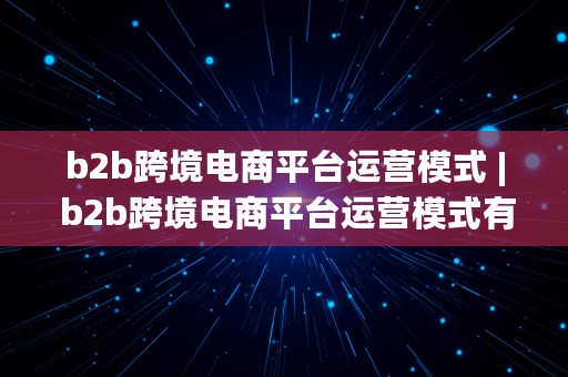 b2b跨境电商平台运营模式 | b2b跨境电商平台运营模式有哪些