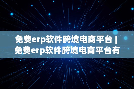 免费erp软件跨境电商平台 | 免费erp软件跨境电商平台有哪些